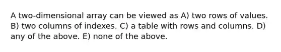 A two-dimensional array can be viewed as A) two rows of values. B) two columns of indexes. C) a table with rows and columns. D) any of the above. E) none of the above.