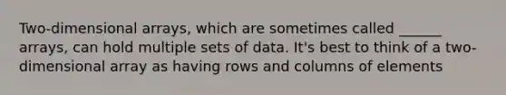 Two-dimensional arrays, which are sometimes called ______ arrays, can hold multiple sets of data. It's best to think of a two-dimensional array as having rows and columns of elements