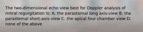 The two-dimensional echo view best for Doppler analysis of mitral regurgitation is: A. the parasternal long axis-view B. the parasternal short-axis view C. the apical four chamber view D. none of the above