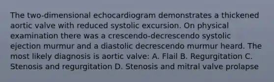 The two-dimensional echocardiogram demonstrates a thickened aortic valve with reduced systolic excursion. On physical examination there was a crescendo-decrescendo systolic ejection murmur and a diastolic decrescendo murmur heard. The most likely diagnosis is aortic valve: A. Flail B. Regurgitation C. Stenosis and regurgitation D. Stenosis and mitral valve prolapse