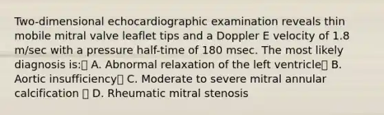 Two-dimensional echocardiographic examination reveals thin mobile mitral valve leaflet tips and a Doppler E velocity of 1.8 m/sec with a pressure half-time of 180 msec. The most likely diagnosis is: A. Abnormal relaxation of the left ventricle B. Aortic insufficiency C. Moderate to severe mitral annular calcification  D. Rheumatic mitral stenosis