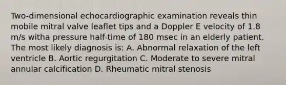 Two-dimensional echocardiographic examination reveals thin mobile mitral valve leaflet tips and a Doppler E velocity of 1.8 m/s witha pressure half-time of 180 msec in an elderly patient. The most likely diagnosis is: A. Abnormal relaxation of the left ventricle B. Aortic regurgitation C. Moderate to severe mitral annular calcification D. Rheumatic mitral stenosis