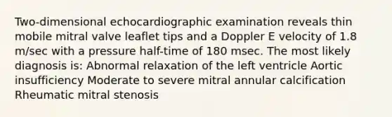 Two-dimensional echocardiographic examination reveals thin mobile mitral valve leaflet tips and a Doppler E velocity of 1.8 m/sec with a pressure half-time of 180 msec. The most likely diagnosis is: Abnormal relaxation of the left ventricle Aortic insufficiency Moderate to severe mitral annular calcification Rheumatic mitral stenosis