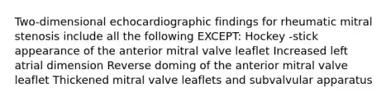 Two-dimensional echocardiographic findings for rheumatic mitral stenosis include all the following EXCEPT: Hockey -stick appearance of the anterior mitral valve leaflet Increased left atrial dimension Reverse doming of the anterior mitral valve leaflet Thickened mitral valve leaflets and subvalvular apparatus