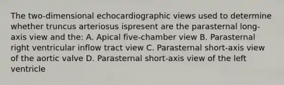 The two-dimensional echocardiographic views used to determine whether truncus arteriosus ispresent are the parasternal long-axis view and the: A. Apical five-chamber view B. Parasternal right ventricular inflow tract view C. Parasternal short-axis view of the aortic valve D. Parasternal short-axis view of the left ventricle