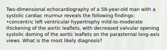 Two-dimensional echocardiography of a 58-year-old man with a systolic cardiac murmur reveals the following findings: •concentric left ventricular hypertrophy mild-to-moderate thickening of the aortic leaflets, with decreased valvular opening systolic doming of the aortic leaflets on the parasternal long-axis views. What is the most likely diagnosis?