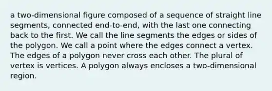 a two-dimensional figure composed of a sequence of straight line segments, connected end-to-end, with the last one connecting back to the first. We call the line segments the edges or sides of the polygon. We call a point where the edges connect a vertex. The edges of a polygon never cross each other. The plural of vertex is vertices. A polygon always encloses a two-dimensional region.