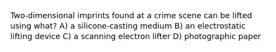 Two-dimensional imprints found at a crime scene can be lifted using what? A) a silicone-casting medium B) an electrostatic lifting device C) a scanning electron lifter D) photographic paper