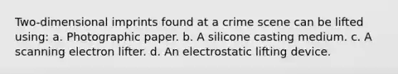 Two-dimensional imprints found at a crime scene can be lifted using: a. Photographic paper. b. A silicone casting medium. c. A scanning electron lifter. d. An electrostatic lifting device.