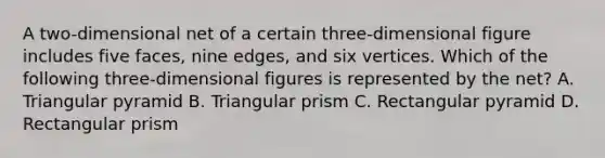 A two-dimensional net of a certain three-dimensional figure includes five faces, nine edges, and six vertices. Which of the following three-dimensional figures is represented by the net? A. Triangular pyramid B. Triangular prism C. Rectangular pyramid D. Rectangular prism