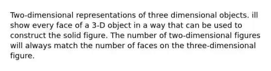 Two-dimensional representations of three dimensional objects. ill show every face of a 3-D object in a way that can be used to construct the solid figure. The number of two-dimensional figures will always match the number of faces on the three-dimensional figure.