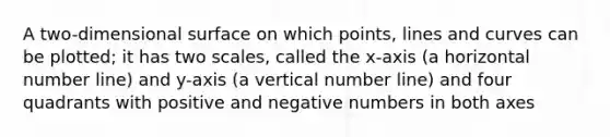 A two-dimensional surface on which points, lines and curves can be plotted; it has two scales, called the x-axis (a horizontal number line) and y-axis (a vertical number line) and four quadrants with positive and negative numbers in both axes