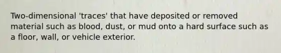 Two-dimensional 'traces' that have deposited or removed material such as blood, dust, or mud onto a hard surface such as a floor, wall, or vehicle exterior.