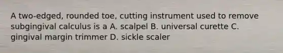 A two-edged, rounded toe, cutting instrument used to remove subgingival calculus is a A. scalpel B. universal curette C. gingival margin trimmer D. sickle scaler