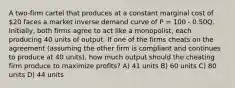 A two-firm cartel that produces at a constant marginal cost of 20 faces a market inverse demand curve of P = 100 - 0.50Q. Initially, both firms agree to act like a monopolist, each producing 40 units of output. If one of the firms cheats on the agreement (assuming the other firm is compliant and continues to produce at 40 units), how much output should the cheating firm produce to maximize profits? A) 41 units B) 60 units C) 80 units D) 44 units