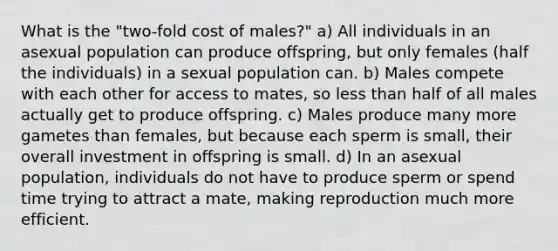 What is the "two-fold cost of males?" a) All individuals in an asexual population can produce offspring, but only females (half the individuals) in a sexual population can. b) Males compete with each other for access to mates, so less than half of all males actually get to produce offspring. c) Males produce many more gametes than females, but because each sperm is small, their overall investment in offspring is small. d) In an asexual population, individuals do not have to produce sperm or spend time trying to attract a mate, making reproduction much more efficient.