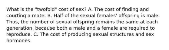 What is the "twofold" cost of sex? A. The cost of finding and courting a mate. B. Half of the sexual females' offspring is male. Thus, the number of sexual offspring remains the same at each generation, because both a male and a female are required to reproduce. C. The cost of producing sexual structures and sex hormones.