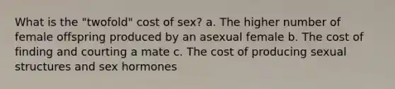 What is the "twofold" cost of sex? a. The higher number of female offspring produced by an asexual female b. The cost of finding and courting a mate c. The cost of producing sexual structures and sex hormones