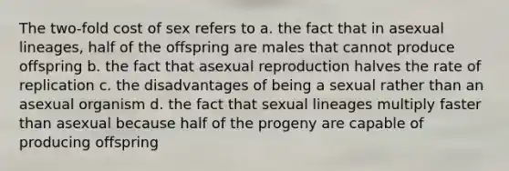 The two-fold cost of sex refers to a. the fact that in asexual lineages, half of the offspring are males that cannot produce offspring b. the fact that asexual reproduction halves the rate of replication c. the disadvantages of being a sexual rather than an asexual organism d. the fact that sexual lineages multiply faster than asexual because half of the progeny are capable of producing offspring