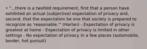 • "...there is a twofold requirement, first that a person have exhibited an actual (subjective) expectation of privacy and, second, that the expectation be one that society is prepared to recognize as 'reasonable.'" (Harlan) - Expectation of privacy is greatest at home - Expectation of privacy is limited in other settings - No expectation of privacy in a few places (automobile, border, hot pursuit)