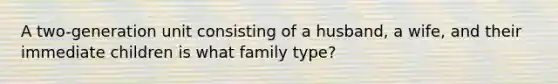 A two-generation unit consisting of a husband, a wife, and their immediate children is what family type?