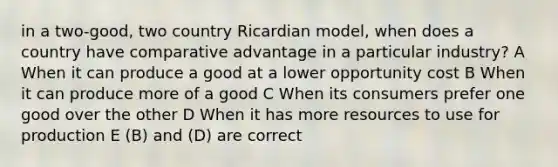 in a two-good, two country Ricardian model, when does a country have comparative advantage in a particular industry? A When it can produce a good at a lower opportunity cost B When it can produce more of a good C When its consumers prefer one good over the other D When it has more resources to use for production E (B) and (D) are correct