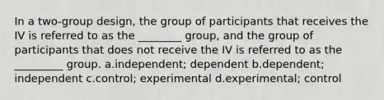 In a two-group design, the group of participants that receives the IV is referred to as the ________ group, and the group of participants that does not receive the IV is referred to as the _________ group. a.independent; dependent b.dependent; independent c.control; experimental d.experimental; control