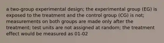 a two-group experimental design; the experimental group (EG) is exposed to the treatment and the control group (CG) is not; measurements on both groups are made only after the treatment; test units are not assigned at random; the treatment effect would be measured as 01-02