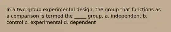 In a two-group experimental design, the group that functions as a comparison is termed the _____ group. a. independent b. control c. experimental d. dependent