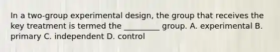 In a two-group experimental design, the group that receives the key treatment is termed the _________ group. A. experimental B. primary C. independent D. control