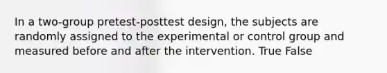 In a two-group pretest-posttest design, the subjects are randomly assigned to the experimental or control group and measured before and after the intervention. True False