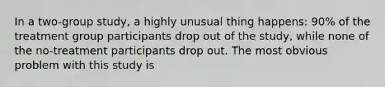 In a two-group study, a highly unusual thing happens: 90% of the treatment group participants drop out of the study, while none of the no-treatment participants drop out. The most obvious problem with this study is