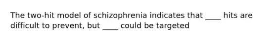 The two-hit model of schizophrenia indicates that ____ hits are difficult to prevent, but ____ could be targeted