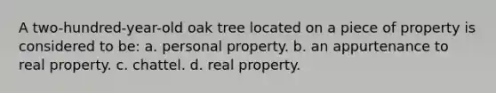 A two-hundred-year-old oak tree located on a piece of property is considered to be: a. personal property. b. an appurtenance to real property. c. chattel. d. real property.