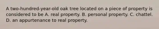 A two-hundred-year-old oak tree located on a piece of property is considered to be A. real property. B. personal property. C. chattel. D. an appurtenance to real property.