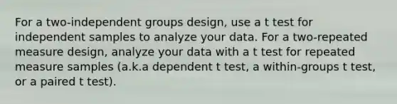 For a two-independent groups design, use a t test for independent samples to analyze your data. For a two-repeated measure design, analyze your data with a t test for repeated measure samples (a.k.a dependent t test, a within-groups t test, or a paired t test).