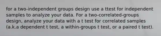 for a two-independent groups design use a ttest for independent samples to analyze your data. For a two-correlated-groups design, analyze your data with a t test for correlated samples (a.k.a dependent t test, a within-groups t test, or a paired t test).