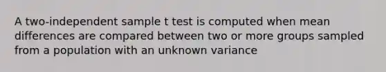 A two-independent sample t test is computed when mean differences are compared between two or more groups sampled from a population with an unknown variance