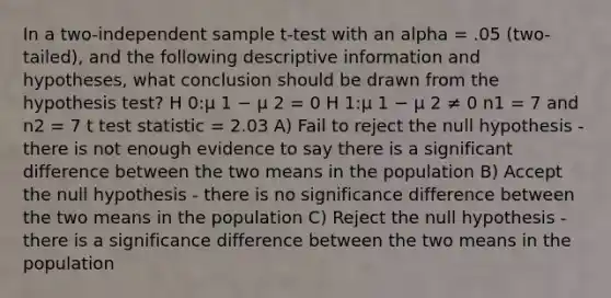 In a two-independent sample t-test with an alpha = .05 (two-tailed), and the following descriptive information and hypotheses, what conclusion should be drawn from the hypothesis test? H 0:μ 1 − μ 2 = 0 H 1:μ 1 − μ 2 ≠ 0 n1 = 7 and n2 = 7 t test statistic = 2.03 A) Fail to reject the null hypothesis - there is not enough evidence to say there is a significant difference between the two means in the population B) Accept the null hypothesis - there is no significance difference between the two means in the population C) Reject the null hypothesis - there is a significance difference between the two means in the population