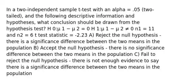 In a two-independent sample t-test with an alpha = .05 (two-tailed), and the following descriptive information and hypotheses, what conclusion should be drawn from the hypothesis test? H 0:μ 1 − μ 2 = 0 H 1:μ 1 − μ 2 ≠ 0 n1 = 11 and n2 = 6 t test statistic = -2.23 A) Reject the null hypothesis - there is a significance difference between the two means in the population B) Accept the null hypothesis - there is no significance difference between the two means in the population C) Fail to reject the null hypothesis - there is not enough evidence to say there is a significance difference between the two means in the population