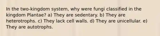 In the two-kingdom system, why were fungi classified in the kingdom Plantae? a) They are sedentary. b) They are heterotrophs. c) They lack cell walls. d) They are unicellular. e) They are autotrophs.