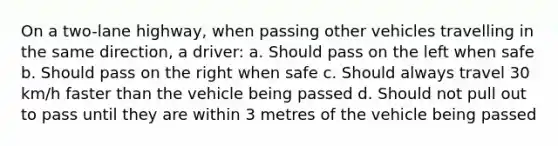 On a two-lane highway, when passing other vehicles travelling in the same direction, a driver: a. Should pass on the left when safe b. Should pass on the right when safe c. Should always travel 30 km/h faster than the vehicle being passed d. Should not pull out to pass until they are within 3 metres of the vehicle being passed