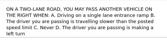 ON A TWO-LANE ROAD, YOU MAY PASS ANOTHER VEHICLE ON THE RIGHT WHEN: A. Driving on a single lane entrance ramp B. The driver you are passing is travelling slower than the posted speed limit C. Never D. The driver you are passing is making a left turn