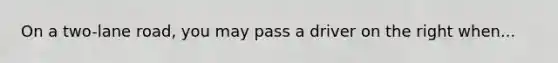 On a two-lane road, you may pass a driver on the right when...