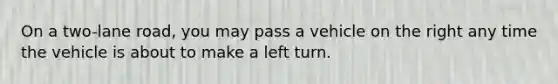 On a two-lane road, you may pass a vehicle on the right any time the vehicle is about to make a left turn.