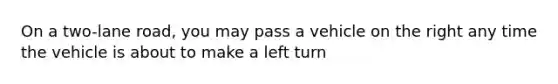 On a two-lane road, you may pass a vehicle on the right any time the vehicle is about to make a left turn