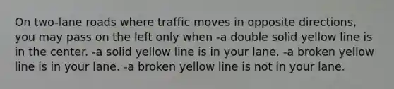 On two-lane roads where traffic moves in opposite directions, you may pass on the left only when -a double solid yellow line is in the center. -a solid yellow line is in your lane. -a broken yellow line is in your lane. -a broken yellow line is not in your lane.