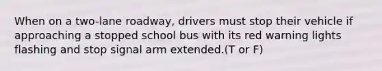 When on a two-lane roadway, drivers must stop their vehicle if approaching a stopped school bus with its red warning lights flashing and stop signal arm extended.(T or F)