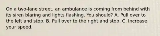 On a two-lane street, an ambulance is coming from behind with its siren blaring and lights flashing. You should? A. Pull over to the left and stop. B. Pull over to the right and stop. C. Increase your speed.