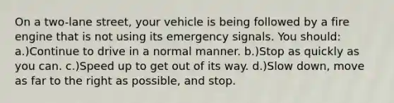 On a two-lane street, your vehicle is being followed by a fire engine that is not using its emergency signals. You should: a.)Continue to drive in a normal manner. b.)Stop as quickly as you can. c.)Speed up to get out of its way. d.)Slow down, move as far to the right as possible, and stop.